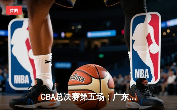 CBA总决赛第五场：广东宏远逆转辽宁本钢，惊险夺冠创历史