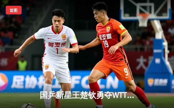 国乒新星王楚钦勇夺WTT新加坡大满贯男单冠军，4-2力克樊振东创个人纪录