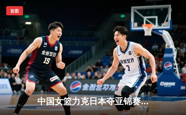 中国女篮力克日本夺亚锦赛冠军 李梦砍下全场最高分
