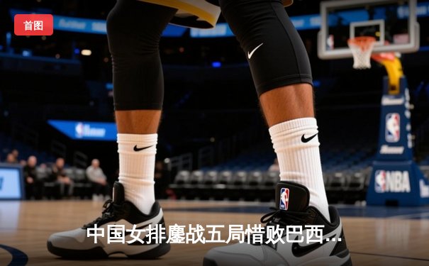 中国女排鏖战五局惜败巴西 张常宁独揽28分难救主